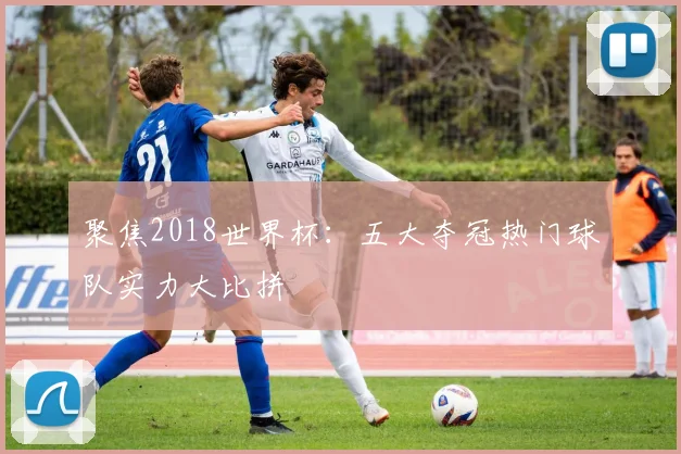 聚焦2018世界杯：五大夺冠热门球队实力大比拼